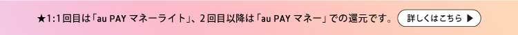 ★1:1回目は「au PAY マネーライト」、2回目以降は「au PAY マネー」での還元です。詳しくはこちら